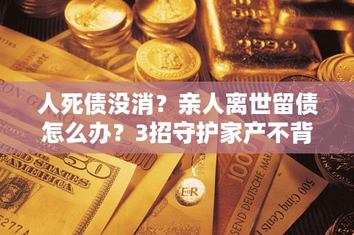 济南人死债没消？亲人离世留债怎么办？3招守护家产不背锅