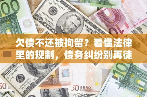 济南欠债不还被拘留？看懂法律里的规制，债务纠纷别再徒劳奔波