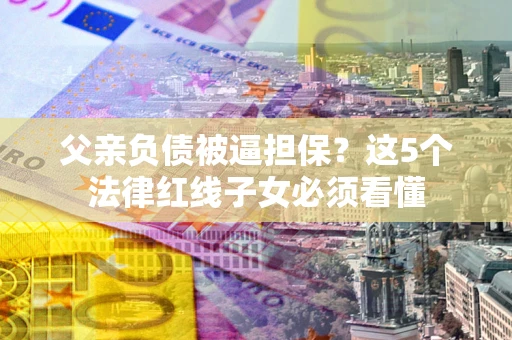 济南父亲负债被逼担保？这5个法律红线子女必须看懂