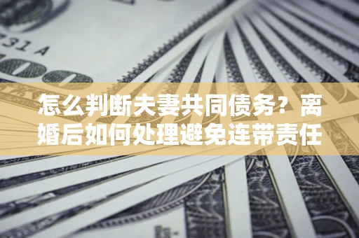 济南怎么判断夫妻共同债务？离婚后如何处理避免连带责任？